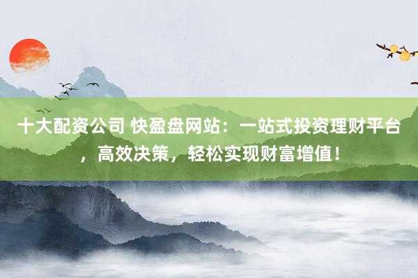 十大配资公司 快盈盘网站：一站式投资理财平台，高效决策，轻松实现财富增值！