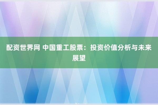 配资世界网 中国重工股票：投资价值分析与未来展望
