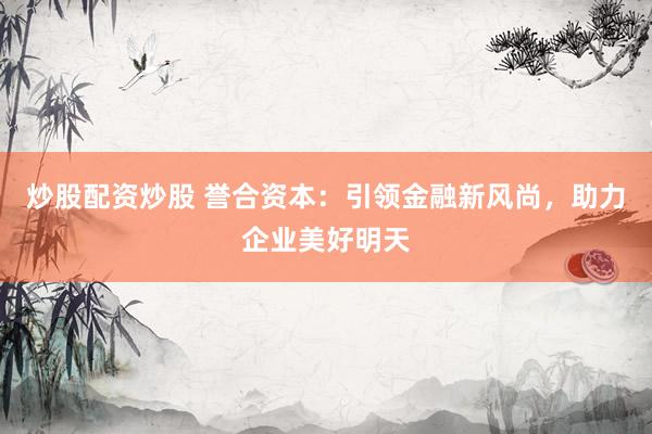 炒股配资炒股 誉合资本：引领金融新风尚，助力企业美好明天