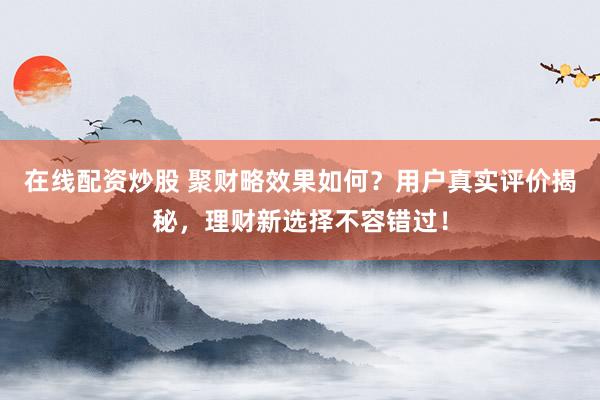 在线配资炒股 聚财略效果如何？用户真实评价揭秘，理财新选择不容错过！