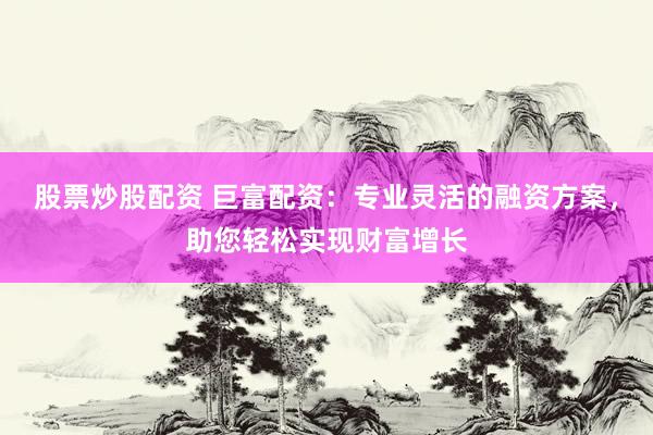 股票炒股配资 巨富配资：专业灵活的融资方案，助您轻松实现财富增长