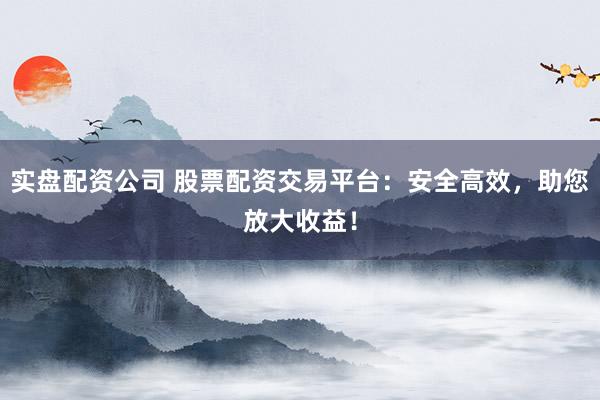 实盘配资公司 股票配资交易平台：安全高效，助您放大收益！