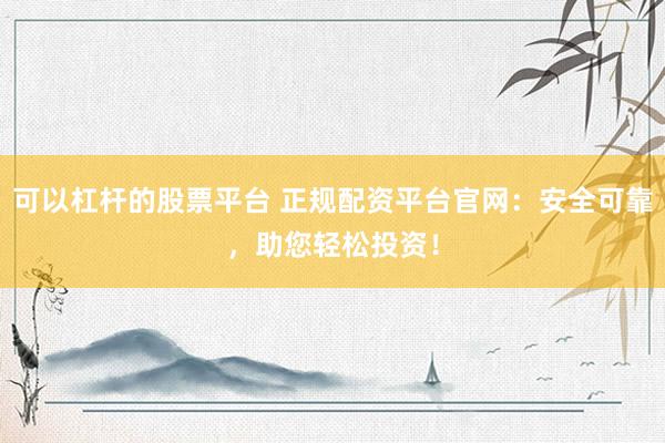 可以杠杆的股票平台 正规配资平台官网：安全可靠，助您轻松投资！