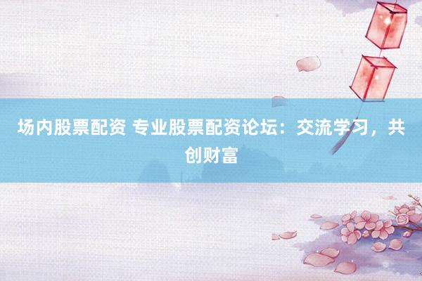场内股票配资 专业股票配资论坛：交流学习，共创财富
