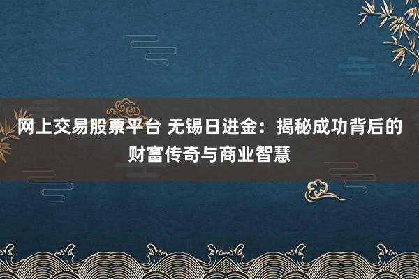 网上交易股票平台 无锡日进金：揭秘成功背后的财富传奇与商业智慧