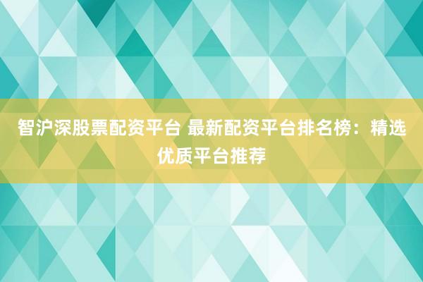 智沪深股票配资平台 最新配资平台排名榜：精选优质平台推荐