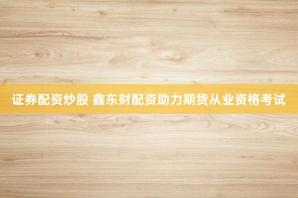证券配资炒股 鑫东财配资助力期货从业资格考试