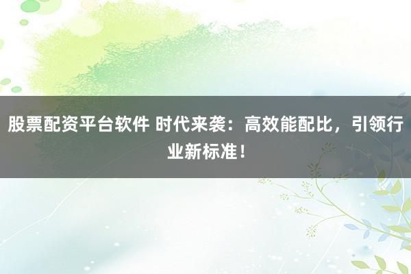 股票配资平台软件 时代来袭：高效能配比，引领行业新标准！